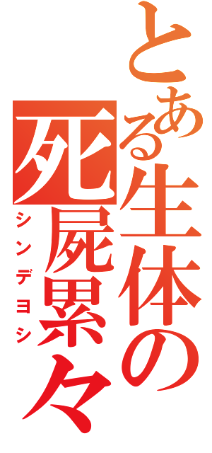 とある生体の死屍累々（シンデヨシ）