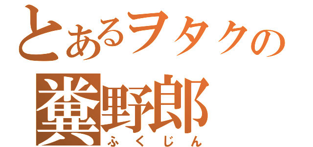 とあるヲタクの糞野郎（ふくじん）