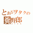 とあるヲタクの糞野郎（ふくじん）