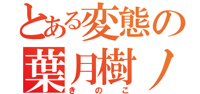 とある変態の葉月樹ノ子（きのこ）