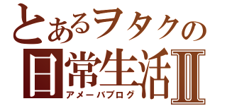 とあるヲタクの日常生活Ⅱ（アメーバブログ）