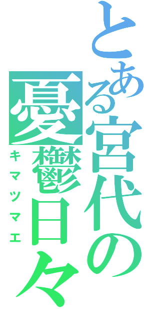 とある宮代の憂鬱日々（キマツマエ）