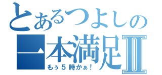 とあるつよしの一本満足Ⅱ（もぅ５時かぁ！）