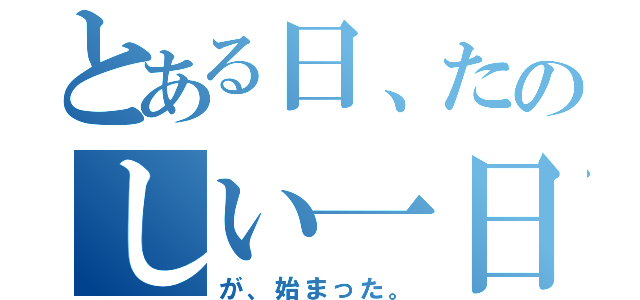 とある日、たのしい一日（が、始まった。）