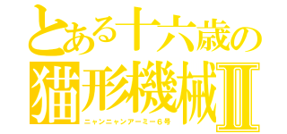 とある十六歳の猫形機械Ⅱ（ニャンニャンアーミー６号）