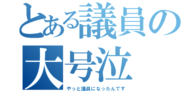 とある議員の大号泣（やっと議員になったんです）