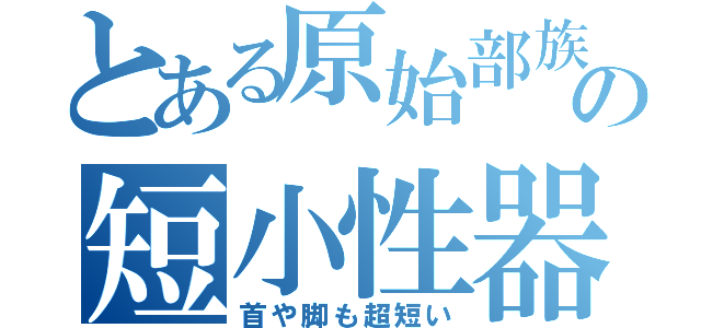 とある原始部族の短小性器（首や脚も超短い）