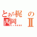 とある梶の西岡Ⅱ（２ヶ月記念日）