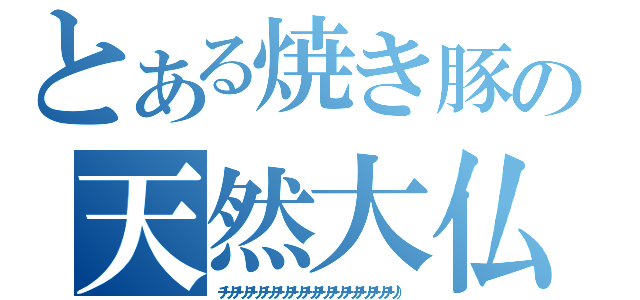 とある焼き豚の天然大仏（チリチリチリチリチリチリチリチリチリチリチリチリチリ））