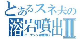 とあるスネ夫の溶岩噴出Ⅱ（ピーナッツ卵爆弾Ｇ）