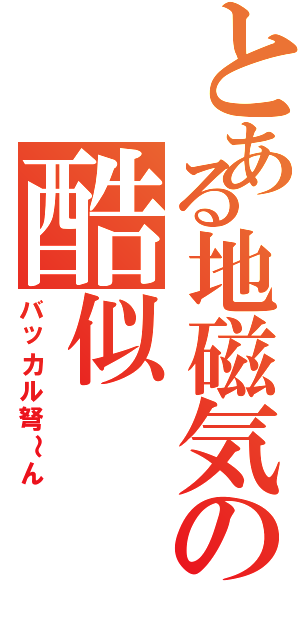 とある地磁気の酷似（バッカル弩～ん）