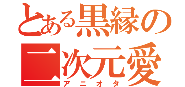 とある黒縁の二次元愛（アニオタ）