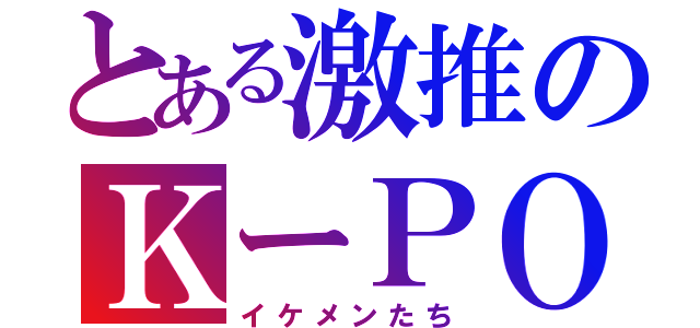 とある激推のＫーＰＯＰ（イケメンたち）