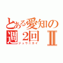 とある愛知の週２回Ⅱ（ジュウニカイ）