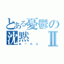 とある憂鬱の沈黙Ⅱ（あーたん）