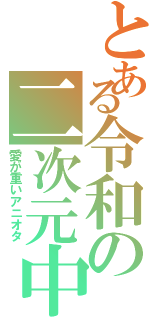 とある令和の二次元中毒（愛が重いアニオタ）