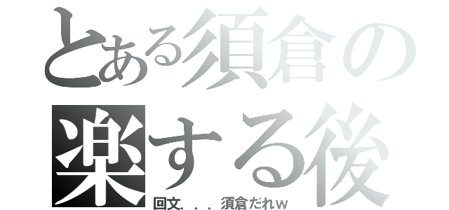 とある須倉の楽する後（回文．．．須倉だれｗ）