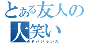 とある友人の大笑い（ヤバいふいた）