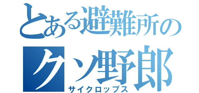 とある避難所のクソ野郎共（サイクロップス）