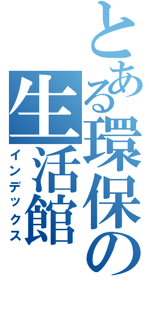 とある環保の生活館（インデックス）