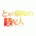 とある劇場の支配人（ｔｇｓｋ）