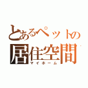 とあるペットの居住空間（マイホーム）