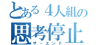 とある４人組の思考停止（ザ・エンド）