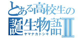 とある高校生の誕生物語Ⅱ（ヤマナカトシキ）