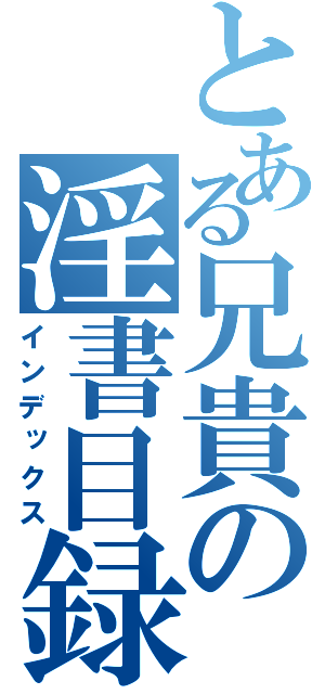 とある兄貴の淫書目録（インデックス）