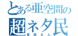 とある亜空間の超ネタ民（吉田さん）