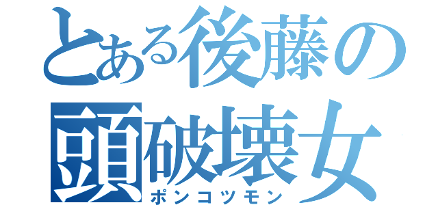 とある後藤の頭破壊女（ポンコツモン）