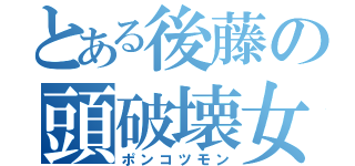 とある後藤の頭破壊女（ポンコツモン）