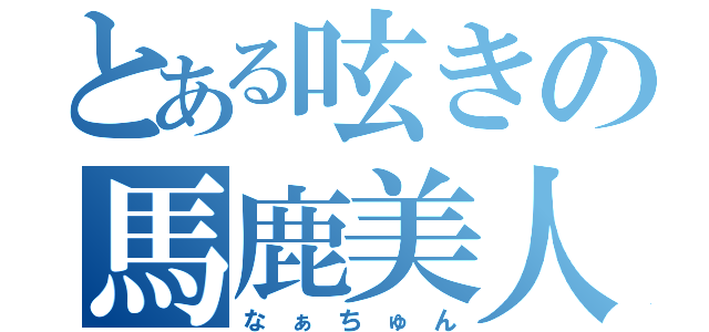 とある呟きの馬鹿美人（な　ぁ　ち　ゅ　ん）