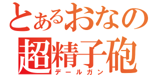 とあるおなの超精子砲（デールガン）