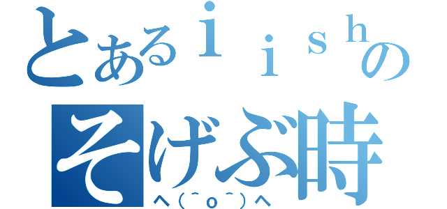 とあるｉｉｓｈｕｎのそげぶ時（ヘ（＾ｏ＾）ヘ ）