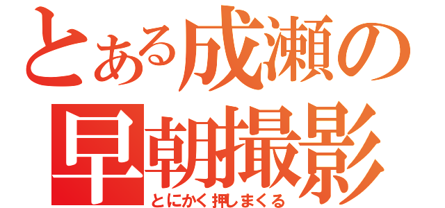 とある成瀬の早朝撮影（とにかく押しまくる）