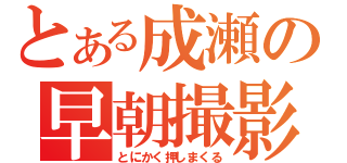 とある成瀬の早朝撮影（とにかく押しまくる）