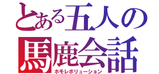 とある五人の馬鹿会話（ホモレボリューション）