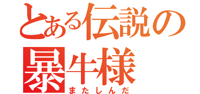 とある伝説の暴牛様（またしんだ）