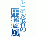 とある忍者の圧縮旋風（ラセンガン）