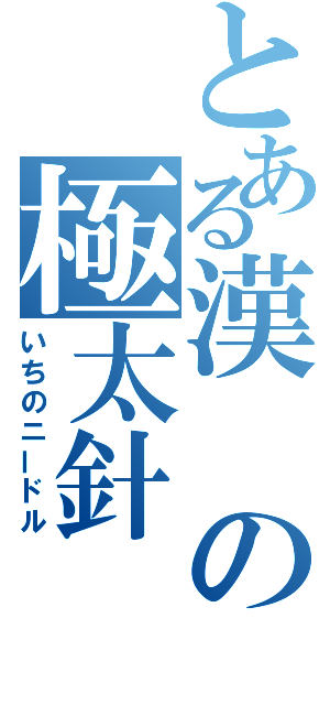 とある漢の極太針（いちのニードル）