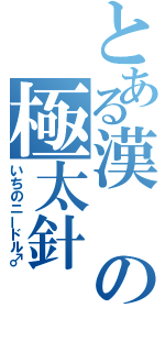 とある漢の極太針（いちのニードル♂）