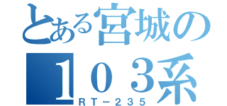 とある宮城の１０３系（ＲＴ－２３５）