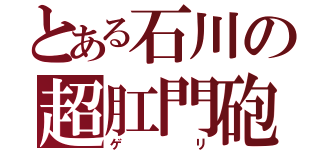 とある石川の超肛門砲（ゲリ）