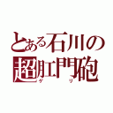 とある石川の超肛門砲（ゲリ）