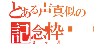 とある声真似の記念枠🌺（２ヶ月）