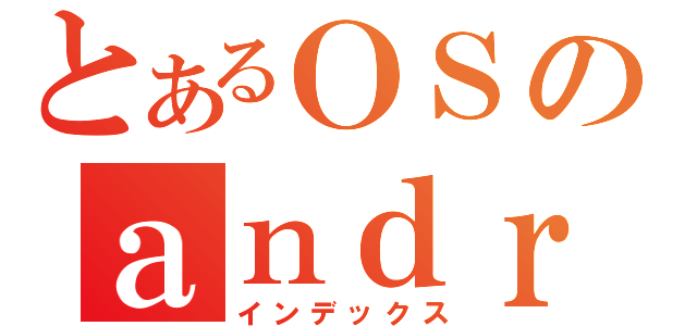 とあるＯＳのａｎｄｒｏｉｄ（インデックス）