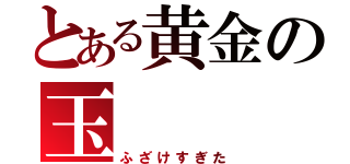 とある黄金の玉（ふざけすぎた）