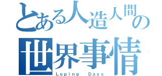 とある人造人間の世界事情（Ｌｏｐｉｎｇ  Ｄａｙｓ）