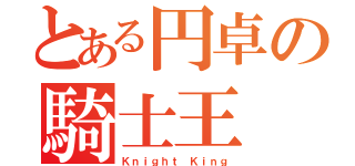 とある円卓の騎士王（Ｋｎｉｇｈｔ Ｋｉｎｇ）